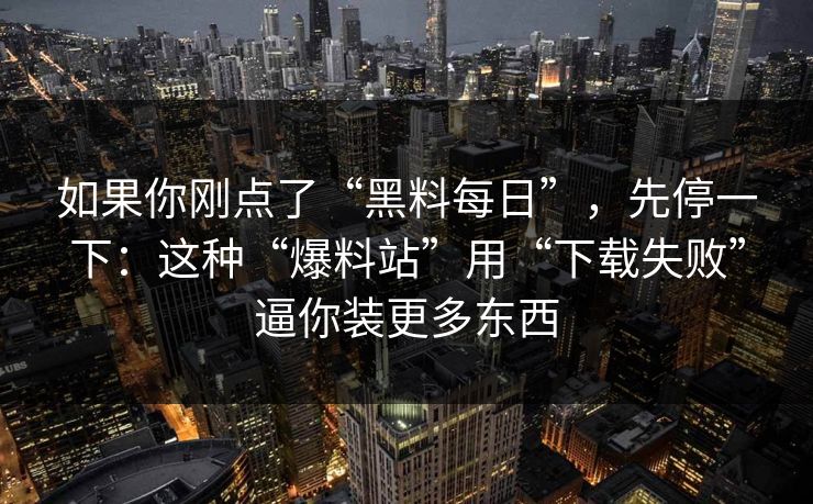 如果你刚点了“黑料每日”，先停一下：这种“爆料站”用“下载失败”逼你装更多东西
